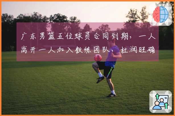 广东男篮五位球员合同到期，一人离开一人加入教练团队，杜润旺确认续约