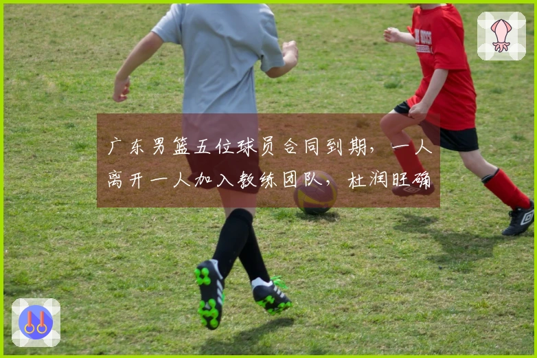 广东男篮五位球员合同到期，一人离开一人加入教练团队，杜润旺确认续约