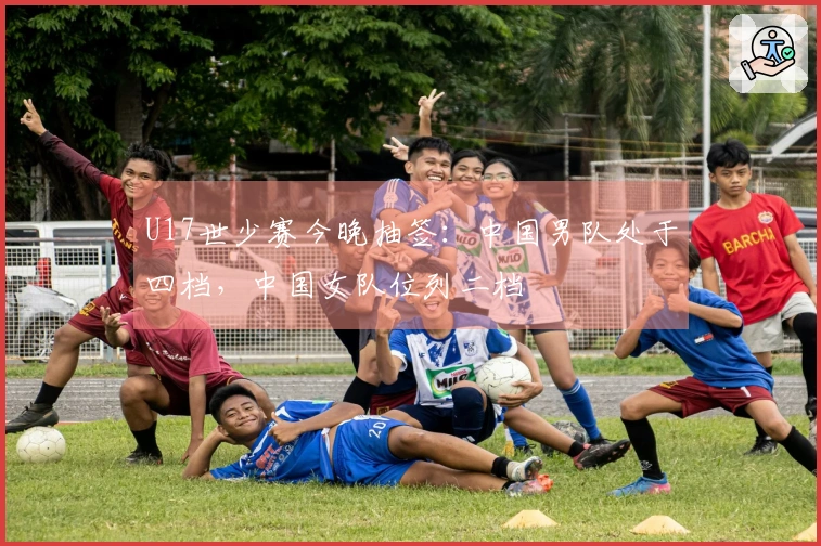 U17世少赛今晚抽签：中国男队处于四档，中国女队位列二档