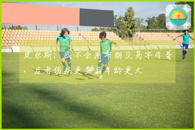 皮尔斯：我不会用布朗交易字母哥，后者伤病更多且年龄更大
